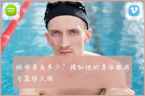 姚明身高多少?揭秘他的身体数据与篮球天赋