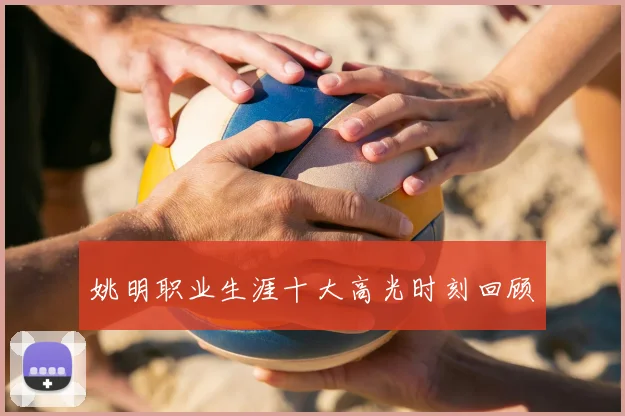 姚明职业生涯十大高光时刻回顾